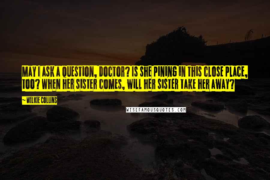 Wilkie Collins Quotes: May I ask a question, doctor? Is she pining in this close place, too? When her sister comes, will her sister take her away?