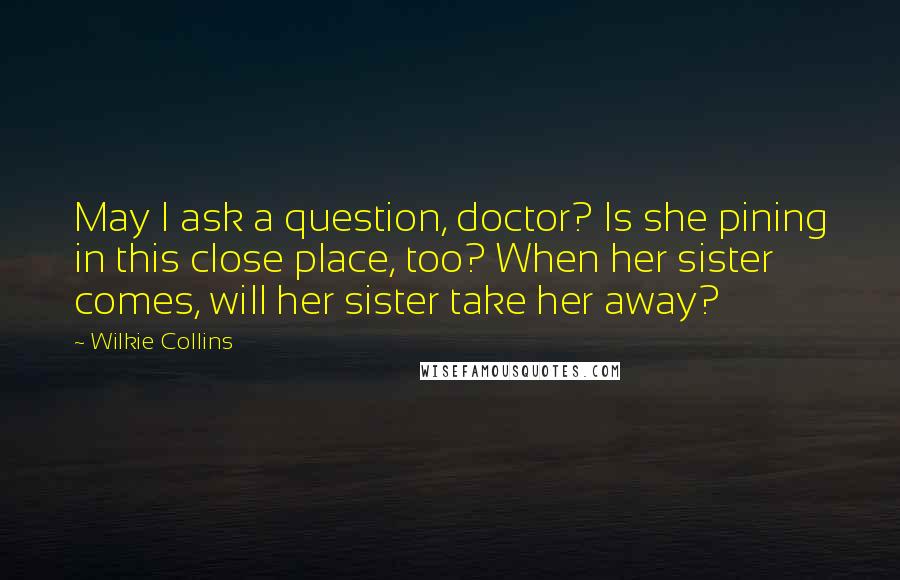 Wilkie Collins Quotes: May I ask a question, doctor? Is she pining in this close place, too? When her sister comes, will her sister take her away?