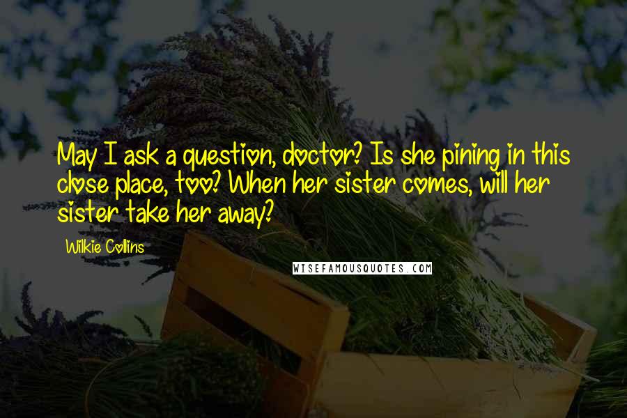 Wilkie Collins Quotes: May I ask a question, doctor? Is she pining in this close place, too? When her sister comes, will her sister take her away?