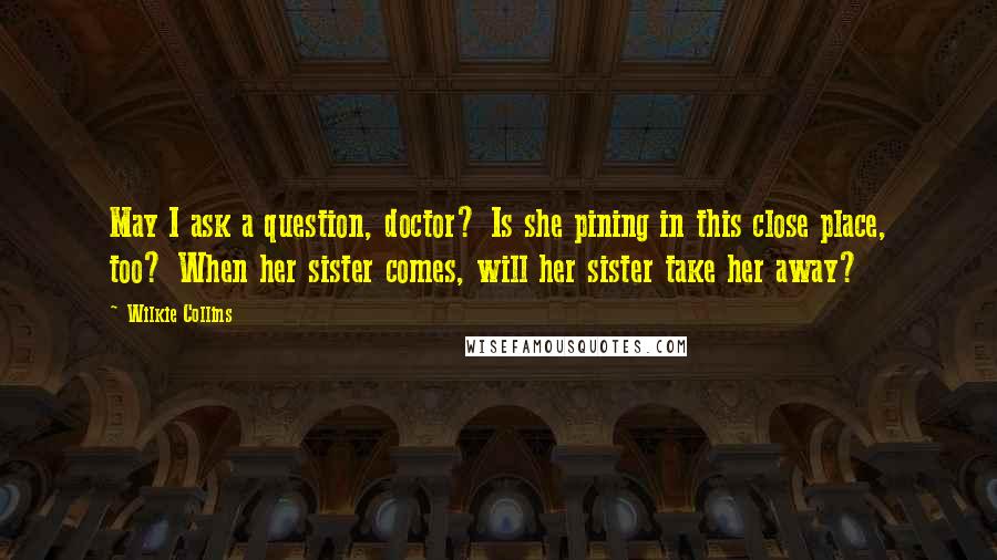 Wilkie Collins Quotes: May I ask a question, doctor? Is she pining in this close place, too? When her sister comes, will her sister take her away?