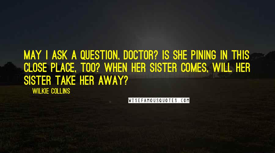 Wilkie Collins Quotes: May I ask a question, doctor? Is she pining in this close place, too? When her sister comes, will her sister take her away?