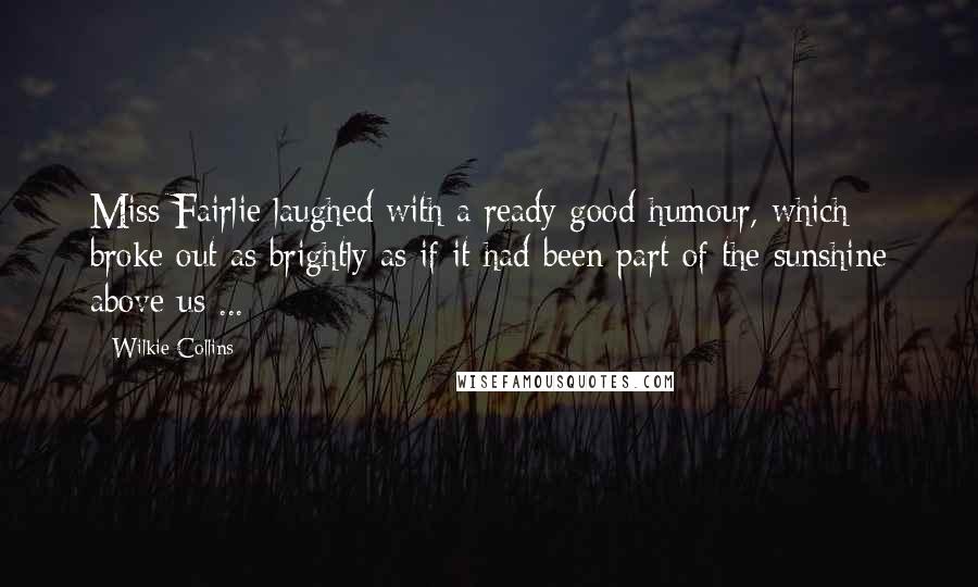 Wilkie Collins Quotes: Miss Fairlie laughed with a ready good-humour, which broke out as brightly as if it had been part of the sunshine above us ...