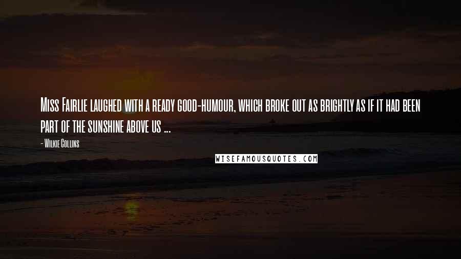 Wilkie Collins Quotes: Miss Fairlie laughed with a ready good-humour, which broke out as brightly as if it had been part of the sunshine above us ...