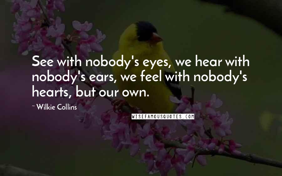 Wilkie Collins Quotes: See with nobody's eyes, we hear with nobody's ears, we feel with nobody's hearts, but our own.