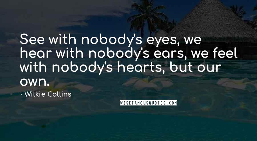 Wilkie Collins Quotes: See with nobody's eyes, we hear with nobody's ears, we feel with nobody's hearts, but our own.