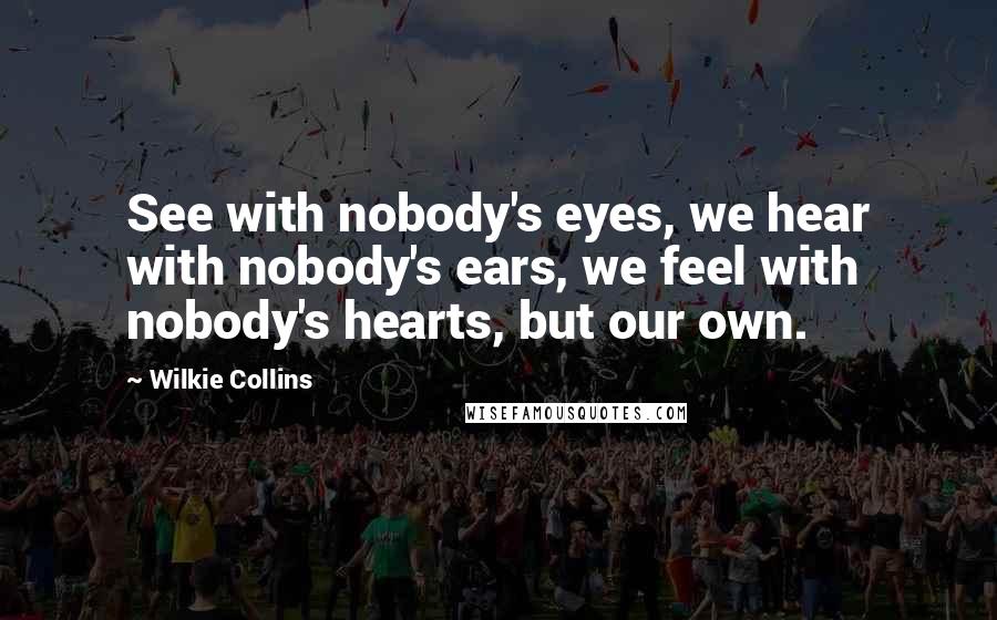 Wilkie Collins Quotes: See with nobody's eyes, we hear with nobody's ears, we feel with nobody's hearts, but our own.