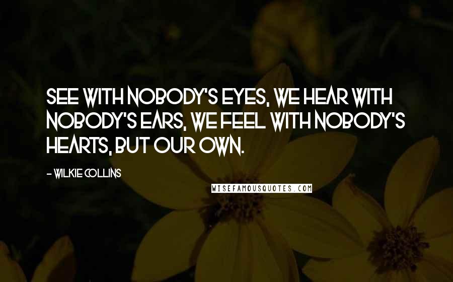 Wilkie Collins Quotes: See with nobody's eyes, we hear with nobody's ears, we feel with nobody's hearts, but our own.
