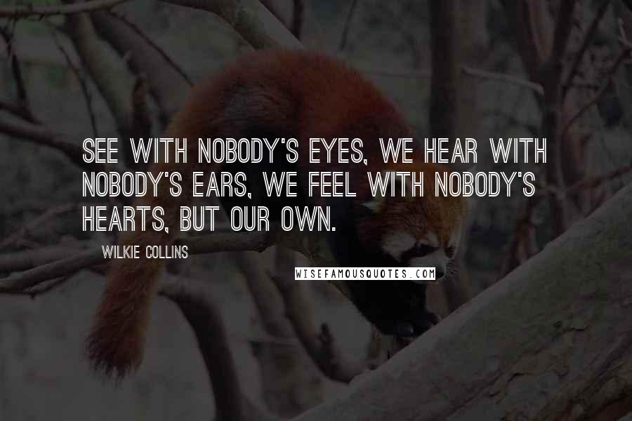 Wilkie Collins Quotes: See with nobody's eyes, we hear with nobody's ears, we feel with nobody's hearts, but our own.