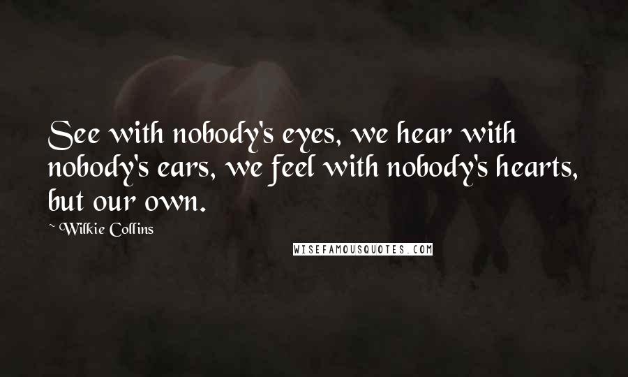 Wilkie Collins Quotes: See with nobody's eyes, we hear with nobody's ears, we feel with nobody's hearts, but our own.
