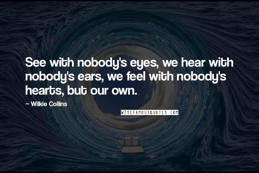 Wilkie Collins Quotes: See with nobody's eyes, we hear with nobody's ears, we feel with nobody's hearts, but our own.