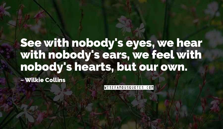 Wilkie Collins Quotes: See with nobody's eyes, we hear with nobody's ears, we feel with nobody's hearts, but our own.