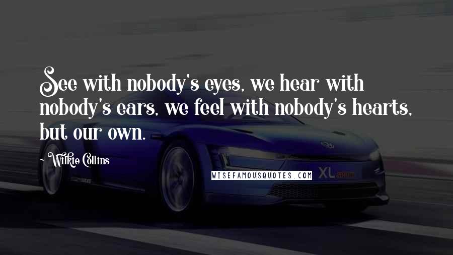 Wilkie Collins Quotes: See with nobody's eyes, we hear with nobody's ears, we feel with nobody's hearts, but our own.