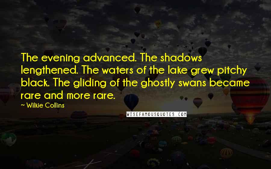 Wilkie Collins Quotes: The evening advanced. The shadows lengthened. The waters of the lake grew pitchy black. The gliding of the ghostly swans became rare and more rare.