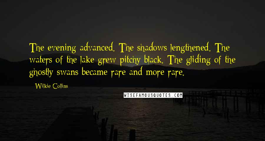 Wilkie Collins Quotes: The evening advanced. The shadows lengthened. The waters of the lake grew pitchy black. The gliding of the ghostly swans became rare and more rare.