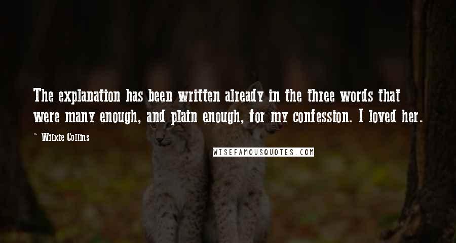 Wilkie Collins Quotes: The explanation has been written already in the three words that were many enough, and plain enough, for my confession. I loved her.