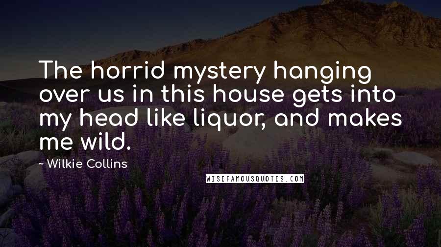 Wilkie Collins Quotes: The horrid mystery hanging over us in this house gets into my head like liquor, and makes me wild.