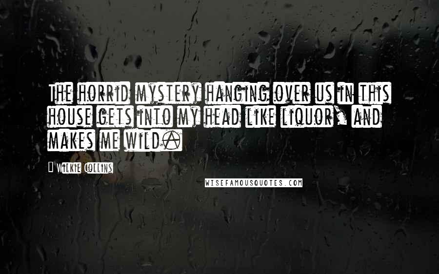 Wilkie Collins Quotes: The horrid mystery hanging over us in this house gets into my head like liquor, and makes me wild.