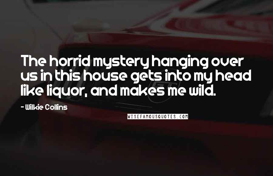 Wilkie Collins Quotes: The horrid mystery hanging over us in this house gets into my head like liquor, and makes me wild.