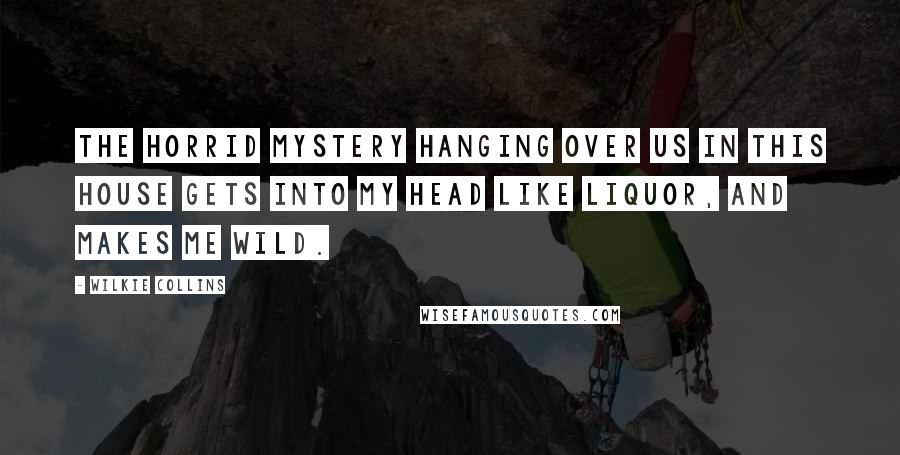 Wilkie Collins Quotes: The horrid mystery hanging over us in this house gets into my head like liquor, and makes me wild.