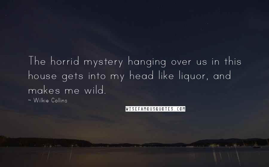 Wilkie Collins Quotes: The horrid mystery hanging over us in this house gets into my head like liquor, and makes me wild.