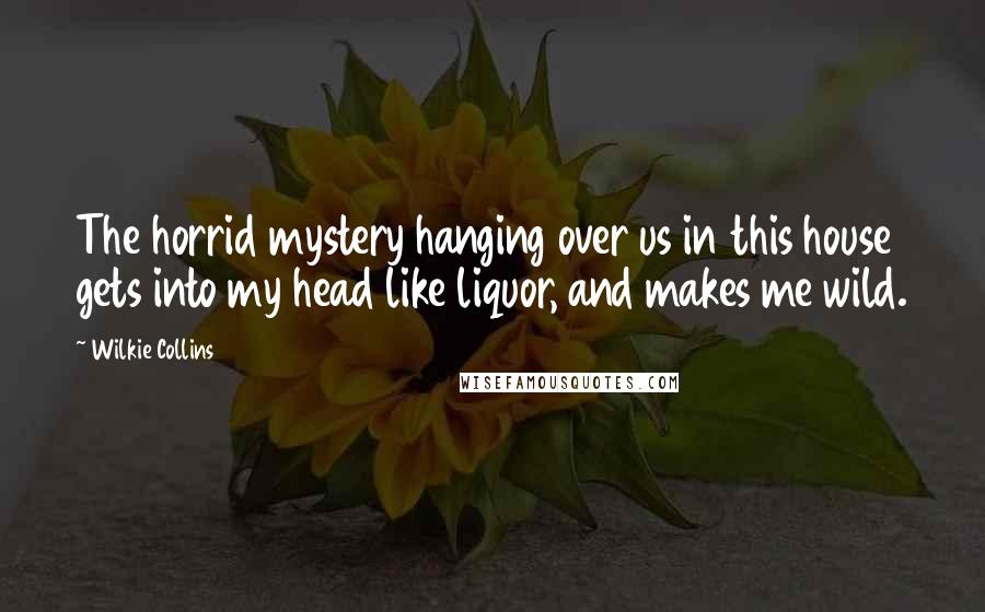 Wilkie Collins Quotes: The horrid mystery hanging over us in this house gets into my head like liquor, and makes me wild.