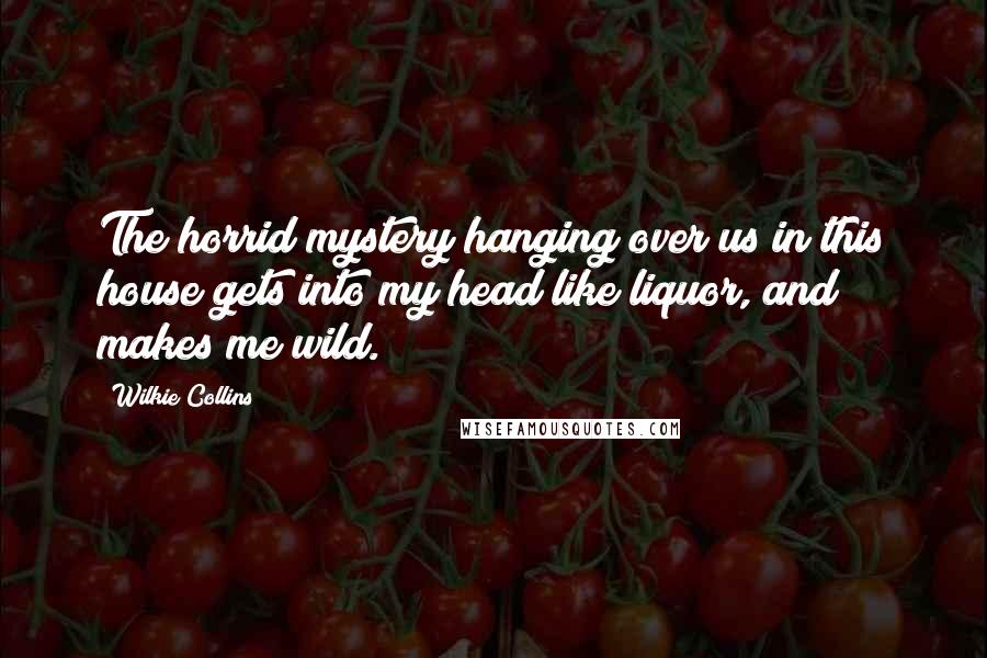 Wilkie Collins Quotes: The horrid mystery hanging over us in this house gets into my head like liquor, and makes me wild.