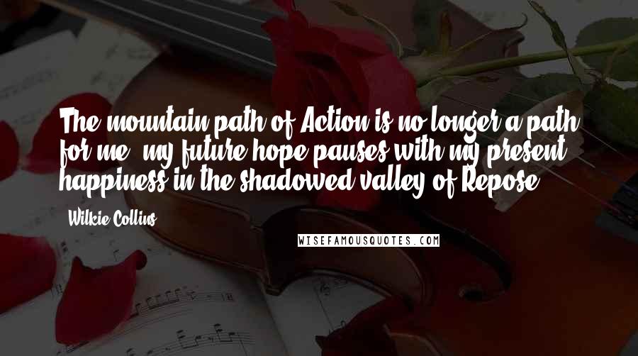 Wilkie Collins Quotes: The mountain-path of Action is no longer a path for me; my future hope pauses with my present happiness in the shadowed valley of Repose.