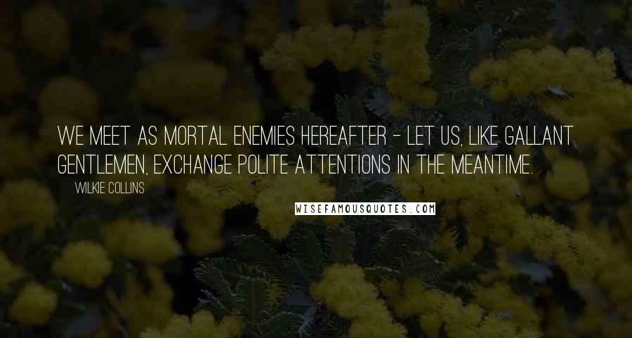 Wilkie Collins Quotes: We meet as mortal enemies hereafter - let us, like gallant gentlemen, exchange polite attentions in the meantime.