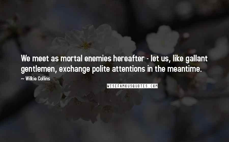 Wilkie Collins Quotes: We meet as mortal enemies hereafter - let us, like gallant gentlemen, exchange polite attentions in the meantime.