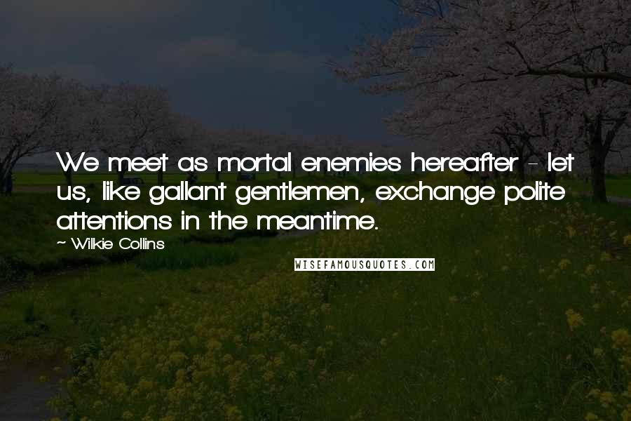 Wilkie Collins Quotes: We meet as mortal enemies hereafter - let us, like gallant gentlemen, exchange polite attentions in the meantime.