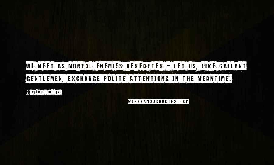 Wilkie Collins Quotes: We meet as mortal enemies hereafter - let us, like gallant gentlemen, exchange polite attentions in the meantime.