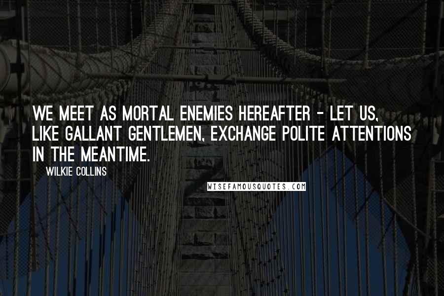 Wilkie Collins Quotes: We meet as mortal enemies hereafter - let us, like gallant gentlemen, exchange polite attentions in the meantime.