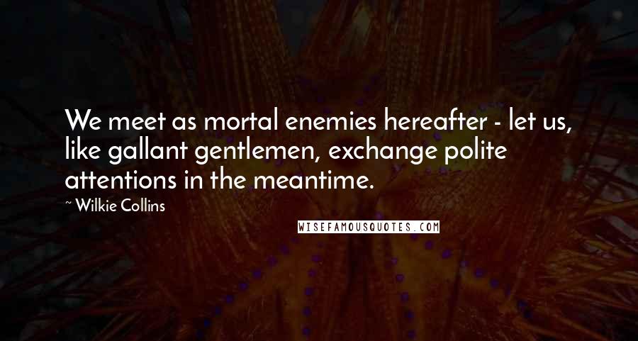 Wilkie Collins Quotes: We meet as mortal enemies hereafter - let us, like gallant gentlemen, exchange polite attentions in the meantime.