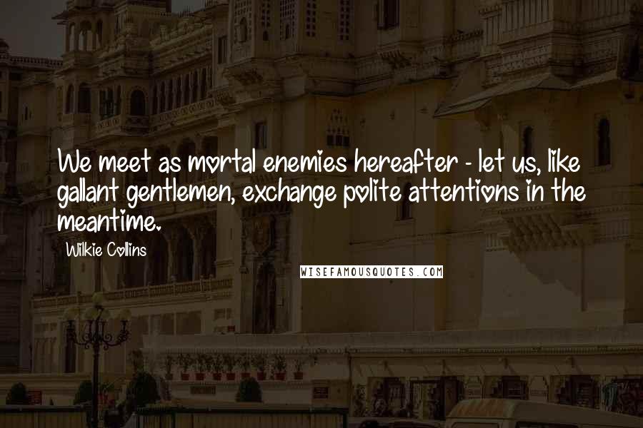 Wilkie Collins Quotes: We meet as mortal enemies hereafter - let us, like gallant gentlemen, exchange polite attentions in the meantime.