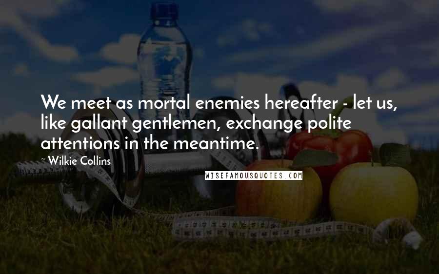 Wilkie Collins Quotes: We meet as mortal enemies hereafter - let us, like gallant gentlemen, exchange polite attentions in the meantime.