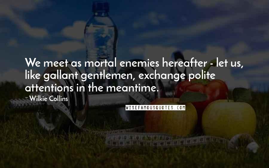 Wilkie Collins Quotes: We meet as mortal enemies hereafter - let us, like gallant gentlemen, exchange polite attentions in the meantime.