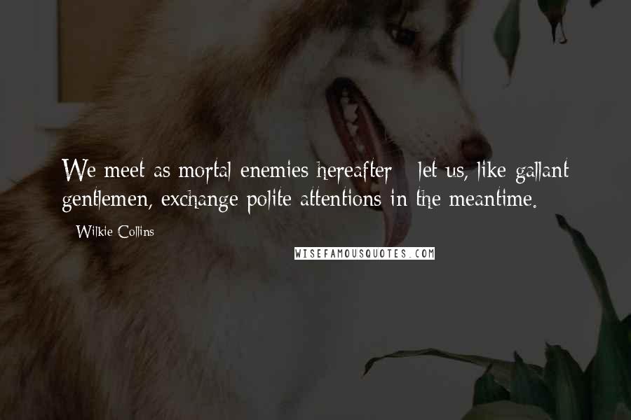 Wilkie Collins Quotes: We meet as mortal enemies hereafter - let us, like gallant gentlemen, exchange polite attentions in the meantime.