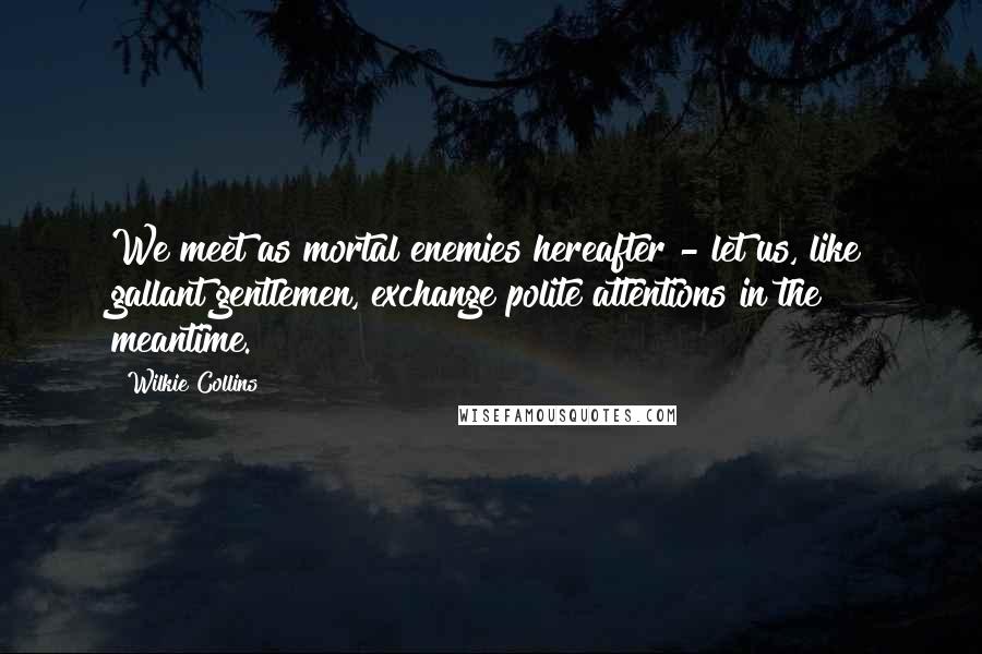 Wilkie Collins Quotes: We meet as mortal enemies hereafter - let us, like gallant gentlemen, exchange polite attentions in the meantime.