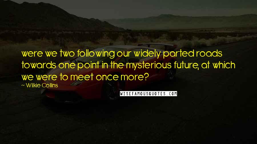 Wilkie Collins Quotes: were we two following our widely parted roads towards one point in the mysterious future, at which we were to meet once more?