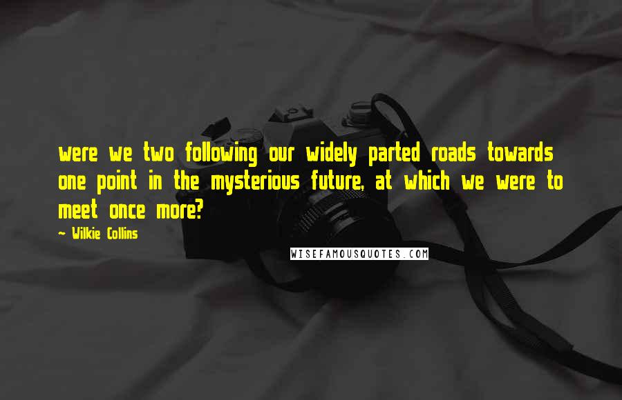 Wilkie Collins Quotes: were we two following our widely parted roads towards one point in the mysterious future, at which we were to meet once more?