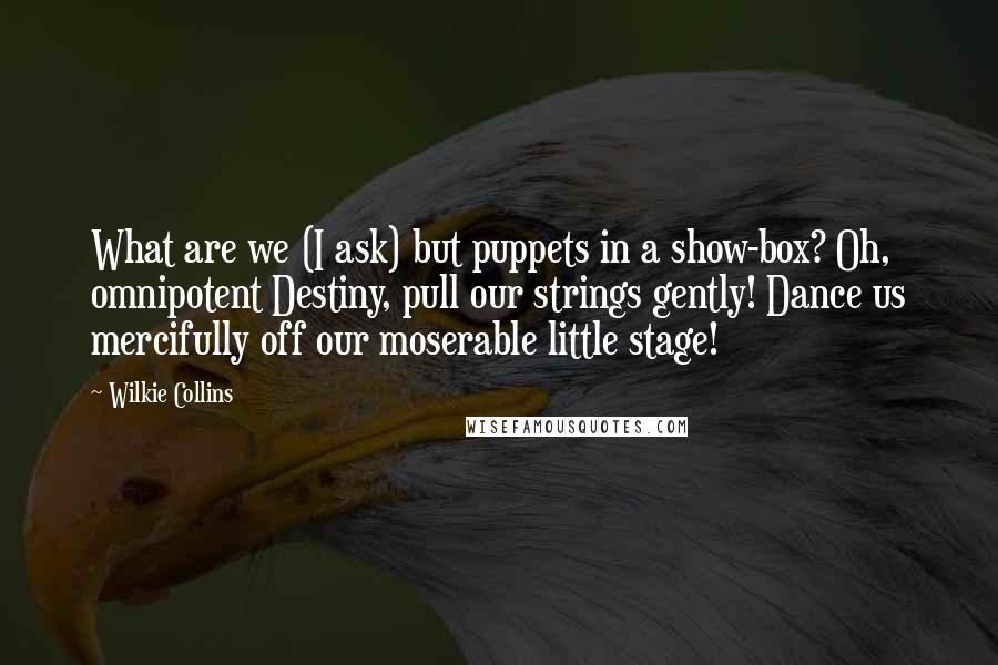 Wilkie Collins Quotes: What are we (I ask) but puppets in a show-box? Oh, omnipotent Destiny, pull our strings gently! Dance us mercifully off our moserable little stage!