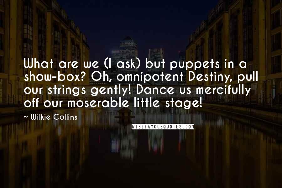 Wilkie Collins Quotes: What are we (I ask) but puppets in a show-box? Oh, omnipotent Destiny, pull our strings gently! Dance us mercifully off our moserable little stage!