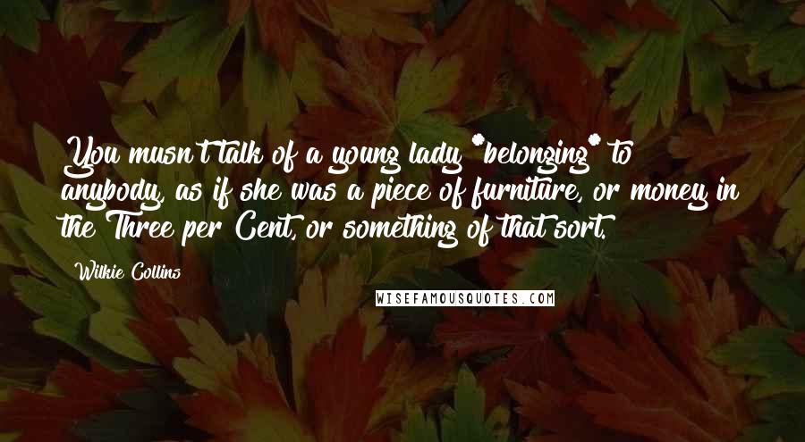 Wilkie Collins Quotes: You musn't talk of a young lady *belonging* to anybody, as if she was a piece of furniture, or money in the Three per Cent, or something of that sort.