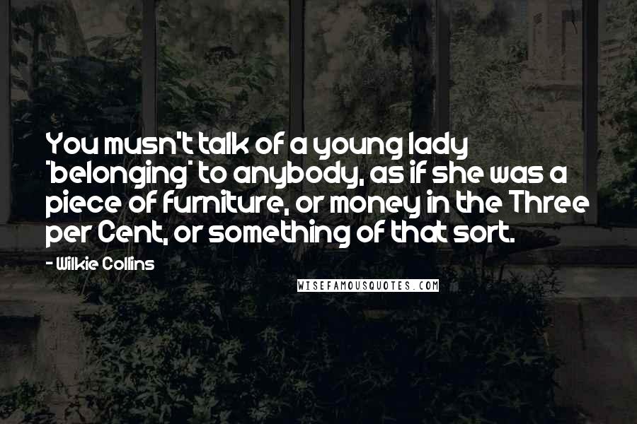 Wilkie Collins Quotes: You musn't talk of a young lady *belonging* to anybody, as if she was a piece of furniture, or money in the Three per Cent, or something of that sort.