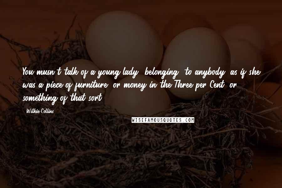 Wilkie Collins Quotes: You musn't talk of a young lady *belonging* to anybody, as if she was a piece of furniture, or money in the Three per Cent, or something of that sort.