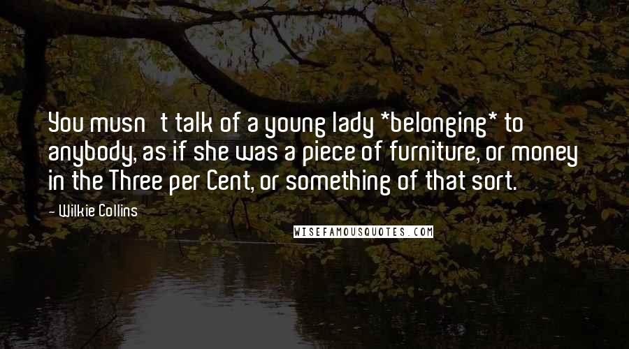 Wilkie Collins Quotes: You musn't talk of a young lady *belonging* to anybody, as if she was a piece of furniture, or money in the Three per Cent, or something of that sort.