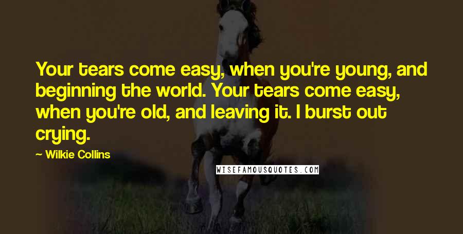 Wilkie Collins Quotes: Your tears come easy, when you're young, and beginning the world. Your tears come easy, when you're old, and leaving it. I burst out crying.