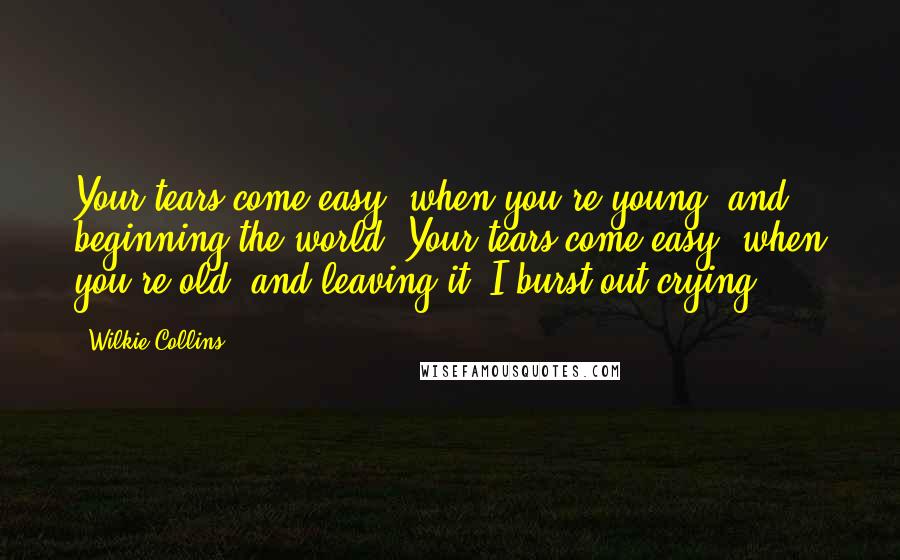 Wilkie Collins Quotes: Your tears come easy, when you're young, and beginning the world. Your tears come easy, when you're old, and leaving it. I burst out crying.