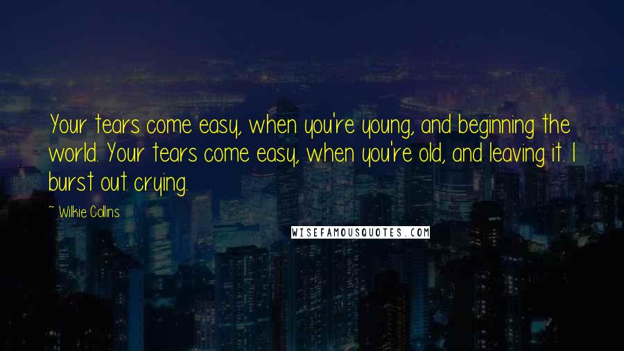 Wilkie Collins Quotes: Your tears come easy, when you're young, and beginning the world. Your tears come easy, when you're old, and leaving it. I burst out crying.