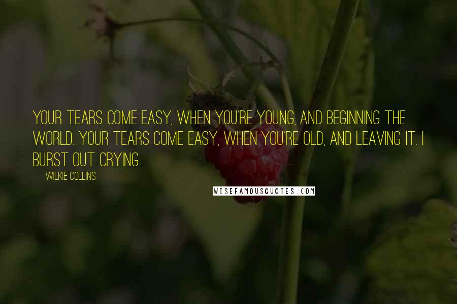 Wilkie Collins Quotes: Your tears come easy, when you're young, and beginning the world. Your tears come easy, when you're old, and leaving it. I burst out crying.